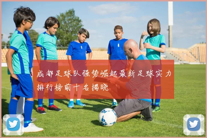 成都足球队强势崛起最新足球实力排行榜前十名揭晓