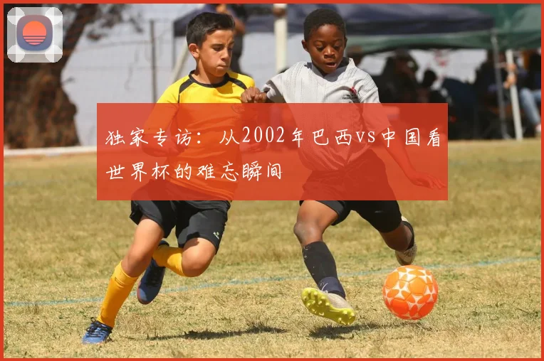 独家专访：从2002年巴西vs中国看世界杯的难忘瞬间