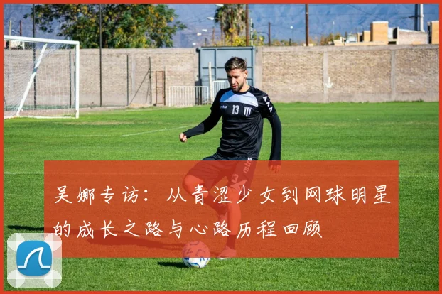 吴娜专访：从青涩少女到网球明星的成长之路与心路历程回顾