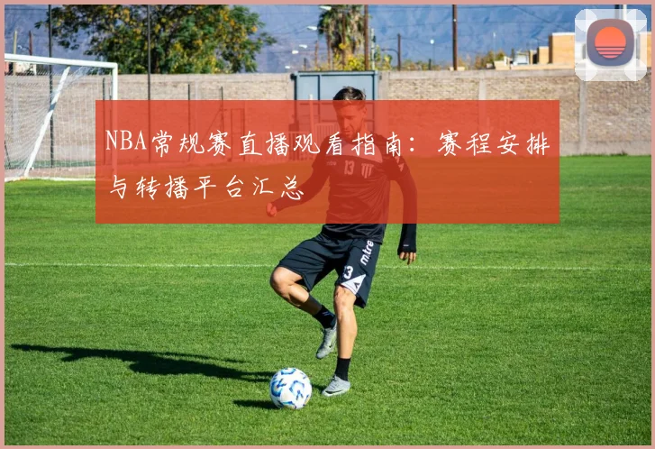 NBA常规赛直播观看指南：赛程安排与转播平台汇总