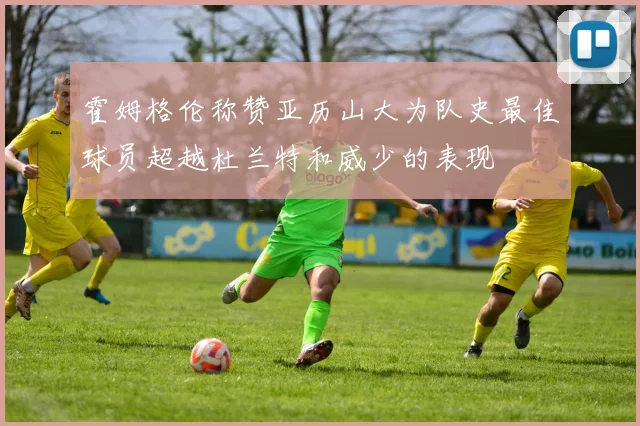 霍姆格伦称赞亚历山大为队史最佳球员超越杜兰特和威少的表现