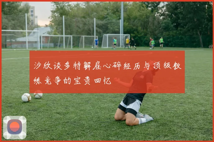 沙欣谈多特解雇心碎经历与顶级教练竞争的宝贵回忆