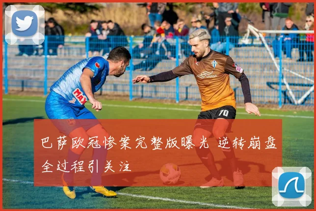 巴萨欧冠惨案完整版曝光 逆转崩盘全过程引关注