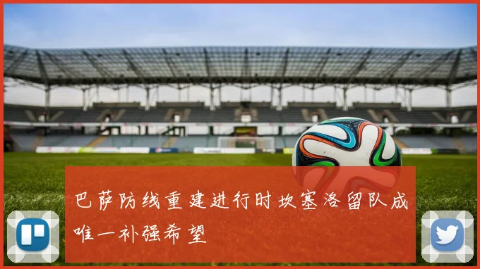 巴萨防线重建进行时坎塞洛留队成唯一补强希望