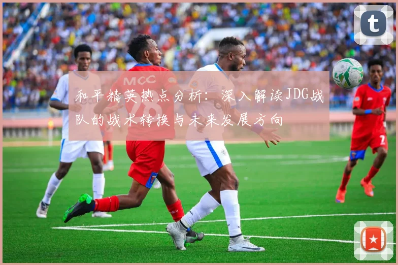 和平精英热点分析：深入解读JDG战队的战术转换与未来发展方向