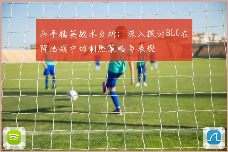 和平精英战术分析：深入探讨BLG在阵地战中的制胜策略与表现