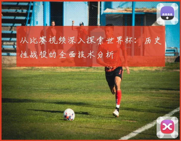 从比赛视频深入探索世界杯：历史性战役的全面技术分析