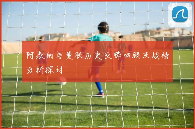 阿森纳与曼联历史交锋回顾及战绩分析探讨