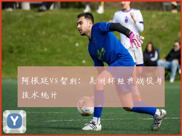 阿根廷vs智利：美洲杯经典战役与技术统计