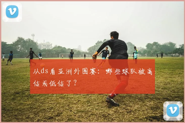 从ds看亚洲外围赛：哪些球队被高估或低估了？