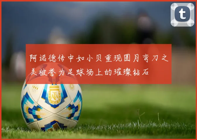 阿诺德传中如小贝重现圆月弯刀之美被誉为足球场上的璀璨钻石