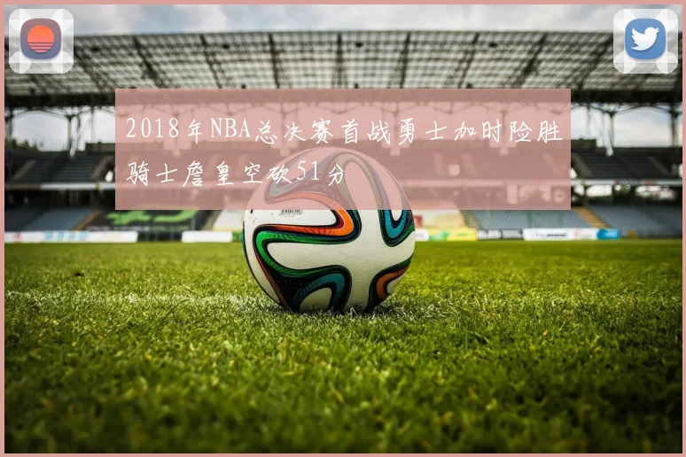 2018年NBA总决赛首战勇士加时险胜骑士詹皇空砍51分
