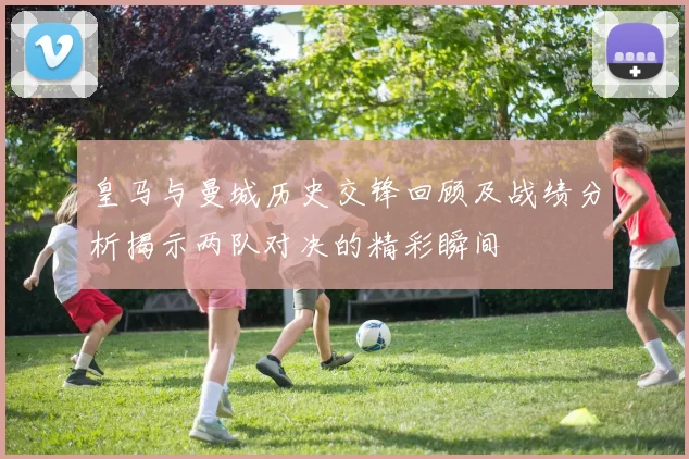 皇马与曼城历史交锋回顾及战绩分析揭示两队对决的精彩瞬间
