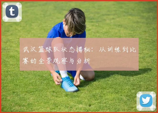 武汉篮球队状态揭秘：从训练到比赛的全景观察与分析